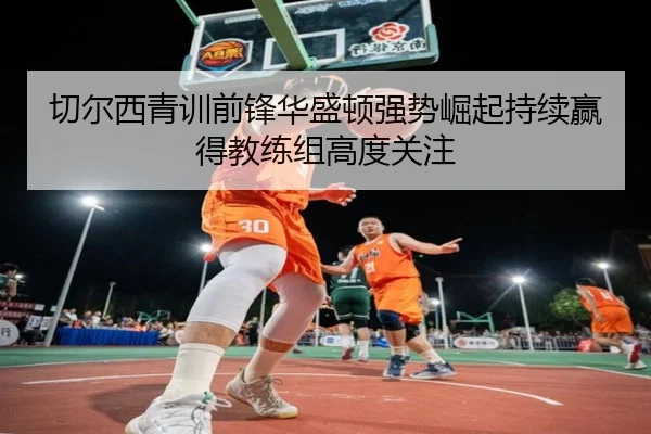 切尔西青训前锋华盛顿强势崛起持续赢得教练组高度关注