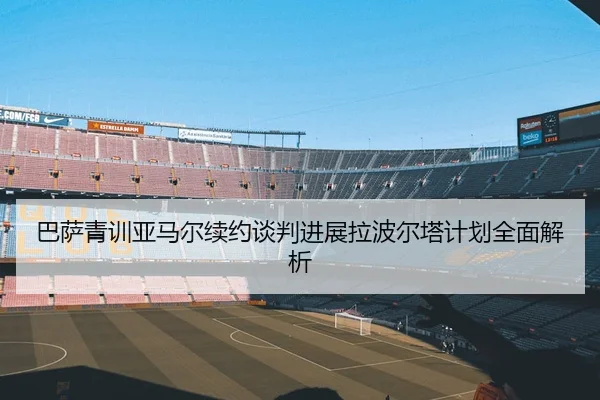 巴萨青训亚马尔续约谈判进展拉波尔塔计划全面解析