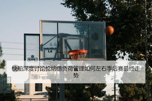 快船深度讨论伦纳德负荷管理如何左右季后赛最终走势