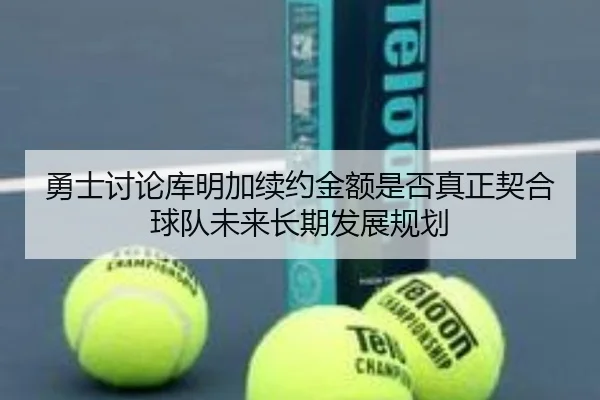 勇士讨论库明加续约金额是否真正契合球队未来长期发展规划